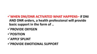 WHEN DNI/DNR ACTIVATED WHAT HAPPENS– if DNI
AND DNR orders, a health professional will provide
basic support in the form of ..
PROVIDE OXYGEN
POSITION
APPLY SPLINT
PROVIDE EMOTIONAL SUPPORT
 