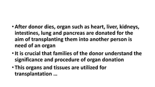 • After donor dies, organ such as heart, liver, kidneys,
intestines, lung and pancreas are donated for the
aim of transplanting them into another person is
need of an organ
• It is crucial that families of the donor understand the
significance and procedure of organ donation
• This organs and tissues are utilized for
transplantation …
 