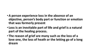 • A person experience loss in the absence of an
objective, person’s body part or function or emotion
that was formerly present
• Loss is an inevitable part of life and grief is a natural
part of the healing process.
• The reason of grief are many such as the loss of a
love one, the loss of heath or the letting go of a long
dream
 
