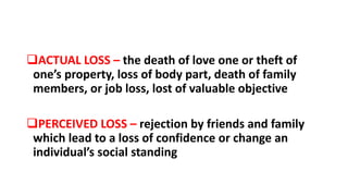 ACTUAL LOSS – the death of love one or theft of
one’s property, loss of body part, death of family
members, or job loss, lost of valuable objective
PERCEIVED LOSS – rejection by friends and family
which lead to a loss of confidence or change an
individual’s social standing
 