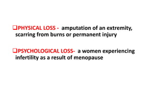 PHYSICAL LOSS - amputation of an extremity,
scarring from burns or permanent injury
PSYCHOLOGICAL LOSS- a women experiencing
infertility as a result of menopause
 