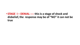 • STAGE I – DENIAL ---- this is a stage of shock and
disbelief, the response may be of “NO” it can not be
true
 