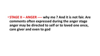 • STAGE II – ANGER ---- why me ? And it is not fair. Are
comments often expressed during the anger stage
anger may be directed to self or to loved one once,
care giver and even to god
 