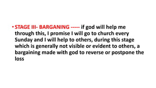 • STAGE III- BARGANING ----- if god will help me
through this, I promise I will go to church every
Sunday and I will help to others, during this stage
which is generally not visible or evident to others, a
bargaining made with god to reverse or postpone the
loss
 