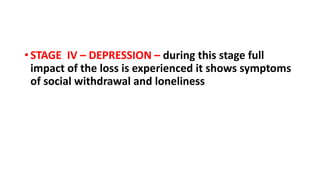 • STAGE IV – DEPRESSION – during this stage full
impact of the loss is experienced it shows symptoms
of social withdrawal and loneliness
 