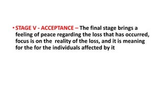 • STAGE V - ACCEPTANCE – The final stage brings a
feeling of peace regarding the loss that has occurred,
focus is on the reality of the loss, and it is meaning
for the for the individuals affected by it
 
