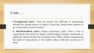 Cont.…
• 3.Complicated grief-: when the person has difficulty in progressing
through the normal phases or stages of grieving, bereavement appears to
go wrong and loss never resolves.
• 4. Disenfranchised grief-: person experiences grief, when a loss is
experienced and cannot be openly acknowledged, socially sanctioned, or
publically shared. Eg the loss of partner from AIDS, children experiencing
the death of steps-parent, or the mother whose child dies in-utero or at
birth.
 