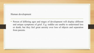 Human development
• Person of differing ages and stages of development will display different
and unique symptoms of grief. E.g. toddler are unable to understand loss
or death, but they feel great anxiety over loss of objects and separation
from parents.
 