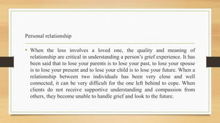 Personal relationship
• When the loss involves a loved one, the quality and meaning of
relationship are critical in understanding a person’s grief experience. It has
been said that to lose your parents is to lose your past, to lose your spouse
is to lose your present and to lose your child is to lose your future. When a
relationship between two individuals has been very close and well
connected, it can be very difficult for the one left behind to cope. When
clients do not receive supportive understanding and compassion from
others, they become unable to handle grief and look to the future.
 