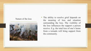 Nature of the loss
• The ability to resolve grief depends on
the meaning of loss and situation
surrounding the loss. The visibility of
the loss influences the support a person
receive. E.g. the total loss of one’s home
from a tornado will bring support from
the community.
 