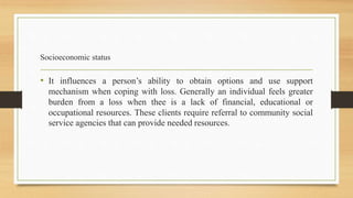 Socioeconomic status
• It influences a person’s ability to obtain options and use support
mechanism when coping with loss. Generally an individual feels greater
burden from a loss when thee is a lack of financial, educational or
occupational resources. These clients require referral to community social
service agencies that can provide needed resources.
 