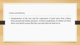 Culture and Ethnicity
• Interpretation of the loss and the expression of grief arise from culture
back ground and family practices. Critical components of culture are their
basic core belief system that they can and often do hold on to.
 