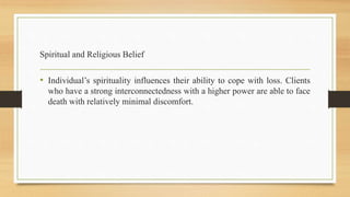 Spiritual and Religious Belief
• Individual’s spirituality influences their ability to cope with loss. Clients
who have a strong interconnectedness with a higher power are able to face
death with relatively minimal discomfort.
 
