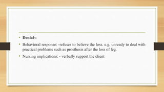 • Denial-:
• Behavioral response: -refuses to believe the loss. e.g. unready to deal with
practical problems such as prosthesis after the loss of leg.
• Nursing implications: - verbally support the client
 