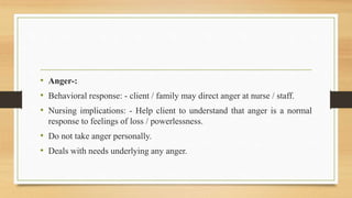 • Anger-:
• Behavioral response: - client / family may direct anger at nurse / staff.
• Nursing implications: - Help client to understand that anger is a normal
response to feelings of loss / powerlessness.
• Do not take anger personally.
• Deals with needs underlying any anger.
 