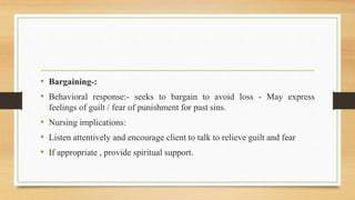 • Bargaining-:
• Behavioral response:- seeks to bargain to avoid loss - May express
feelings of guilt / fear of punishment for past sins.
• Nursing implications:
• Listen attentively and encourage client to talk to relieve guilt and fear
• If appropriate , provide spiritual support.
 