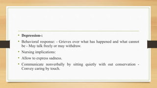 • Depression-:
• Behavioral response: - Grieves over what has happened and what cannot
be - May talk freely or may withdraw.
• Nursing implications:
• Allow to express sadness.
• Communicate nonverbally by sitting quietly with out conservation -
Convey caring by touch.
 