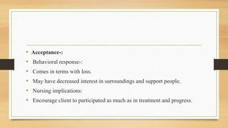 • Acceptance-:
• Behavioral response-:
• Comes in terms with loss.
• May have decreased interest in surroundings and support people.
• Nursing implications:
• Encourage client to participated as much as in treatment and progress.
 