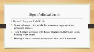 Sign of clinical death
1. Physical Changes At End Of Life-:
A. Sensory changes:- it is mainly due to decrease oxygenation and
circulation changes.
B. Taste & smell:- decreases with disease progression, blurring of vision,
blinking reflex absent.
C. Hearing & touch:- decrease perception of pain, touch & sensation.
 