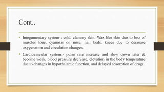 Cont..
• Integumentary system-: cold, clammy skin. Wax like skin due to loss of
muscles tone, cyanosis on nose, nail beds, knees due to decrease
oxygenation and circulation changes.
• Cardiovascular system:- pulse rate increase and slow down later &
become weak, blood pressure decrease, elevation in the body temperature
due to changes in hypothalamic function, and delayed absorption of drugs.
 