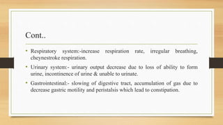 Cont..
• Respiratory system:-increase respiration rate, irregular breathing,
cheynestroke respiration.
• Urinary system:- urinary output decrease due to loss of ability to form
urine, incontinence of urine & unable to urinate.
• Gastrointestinal:- slowing of digestive tract, accumulation of gas due to
decrease gastric motility and peristalsis which lead to constipation.
 