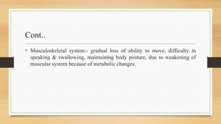 Cont..
• Musculoskeletal system:- gradual loss of ability to move, difficulty in
speaking & swallowing, maintaining body posture, due to weakening of
muscular system because of metabolic changes.
 
