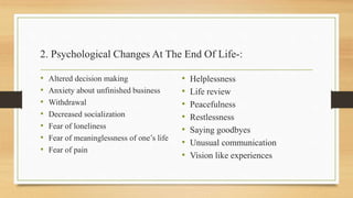 2. Psychological Changes At The End Of Life-:
• Altered decision making
• Anxiety about unfinished business
• Withdrawal
• Decreased socialization
• Fear of loneliness
• Fear of meaninglessness of one’s life
• Fear of pain
• Helplessness
• Life review
• Peacefulness
• Restlessness
• Saying goodbyes
• Unusual communication
• Vision like experiences
 