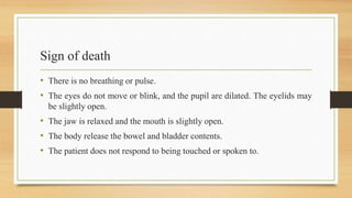 Sign of death
• There is no breathing or pulse.
• The eyes do not move or blink, and the pupil are dilated. The eyelids may
be slightly open.
• The jaw is relaxed and the mouth is slightly open.
• The body release the bowel and bladder contents.
• The patient does not respond to being touched or spoken to.
 