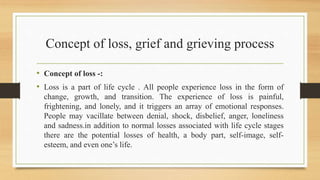 Concept of loss, grief and grieving process
• Concept of loss -:
• Loss is a part of life cycle . All people experience loss in the form of
change, growth, and transition. The experience of loss is painful,
frightening, and lonely, and it triggers an array of emotional responses.
People may vacillate between denial, shock, disbelief, anger, loneliness
and sadness.in addition to normal losses associated with life cycle stages
there are the potential losses of health, a body part, self-image, self-
esteem, and even one’s life.
 