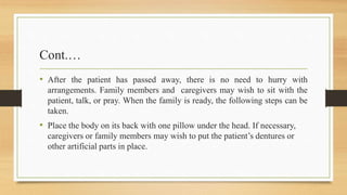 Cont.…
• After the patient has passed away, there is no need to hurry with
arrangements. Family members and caregivers may wish to sit with the
patient, talk, or pray. When the family is ready, the following steps can be
taken.
• Place the body on its back with one pillow under the head. If necessary,
caregivers or family members may wish to put the patient’s dentures or
other artificial parts in place.
 