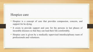 Hospice care
• Hospice is a concept of care that provides compassion, concern, and
support for he dying.
• It exists to provide support and care for the persons in last phases of
incurable diseases so that they can lead their life comfortably.
• Hospice care is given by a medically supervised interdisciplinary team of
professionals and volunteers.
 