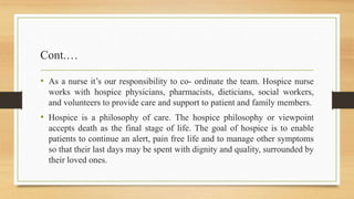 Cont.…
• As a nurse it’s our responsibility to co- ordinate the team. Hospice nurse
works with hospice physicians, pharmacists, dieticians, social workers,
and volunteers to provide care and support to patient and family members.
• Hospice is a philosophy of care. The hospice philosophy or viewpoint
accepts death as the final stage of life. The goal of hospice is to enable
patients to continue an alert, pain free life and to manage other symptoms
so that their last days may be spent with dignity and quality, surrounded by
their loved ones.
 
