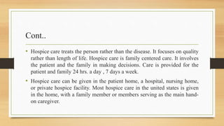 Cont..
• Hospice care treats the person rather than the disease. It focuses on quality
rather than length of life. Hospice care is family centered care. It involves
the patient and the family in making decisions. Care is provided for the
patient and family 24 hrs. a day , 7 days a week.
• Hospice care can be given in the patient home, a hospital, nursing home,
or private hospice facility. Most hospice care in the united states is given
in the home, with a family member or members serving as the main hand-
on caregiver.
 