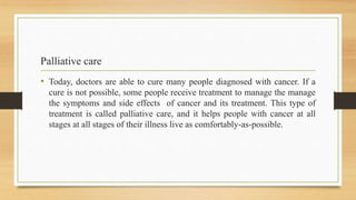 Palliative care
• Today, doctors are able to cure many people diagnosed with cancer. If a
cure is not possible, some people receive treatment to manage the manage
the symptoms and side effects of cancer and its treatment. This type of
treatment is called palliative care, and it helps people with cancer at all
stages at all stages of their illness live as comfortably-as-possible.
 