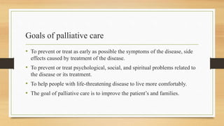 Goals of palliative care
• To prevent or treat as early as possible the symptoms of the disease, side
effects caused by treatment of the disease.
• To prevent or treat psychological, social, and spiritual problems related to
the disease or its treatment.
• To help people with life-threatening disease to live more comfortably.
• The goal of palliative care is to improve the patient’s and families.
 