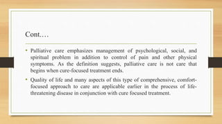 Cont.…
• Palliative care emphasizes management of psychological, social, and
spiritual problem in addition to control of pain and other physical
symptoms. As the definition suggests, palliative care is not care that
begins when cure-focused treatment ends.
• Quality of life and many aspects of this type of comprehensive, comfort-
focused approach to care are applicable earlier in the process of life-
threatening disease in conjunction with cure focused treatment.
 