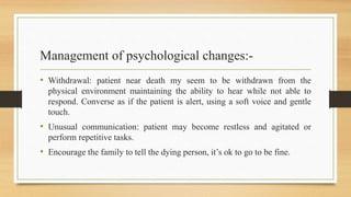 Management of psychological changes:-
• Withdrawal: patient near death my seem to be withdrawn from the
physical environment maintaining the ability to hear while not able to
respond. Converse as if the patient is alert, using a soft voice and gentle
touch.
• Unusual communication: patient may become restless and agitated or
perform repetitive tasks.
• Encourage the family to tell the dying person, it’s ok to go to be fine.
 