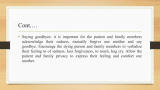 Cont.…
• Saying goodbyes: it is important for the patient and family members
acknowledge their sadness, mutually forgive one another and say
goodbye. Encourage the dying person and family members to verbalize
their feeling to of sadness, loss forgiveness, to touch, hug cry. Allow the
patient and family privacy to express their feeling and comfort one
another.
 