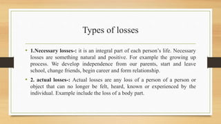 Types of losses
• 1.Necessary losses-: it is an integral part of each person’s life. Necessary
losses are something natural and positive. For example the growing up
process. We develop independence from our parents, start and leave
school, change friends, begin career and form relationship.
• 2. actual losses-: Actual losses are any loss of a person of a person or
object that can no longer be felt, heard, known or experienced by the
individual. Example include the loss of a body part.
 