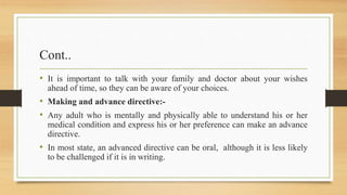 Cont..
• It is important to talk with your family and doctor about your wishes
ahead of time, so they can be aware of your choices.
• Making and advance directive:-
• Any adult who is mentally and physically able to understand his or her
medical condition and express his or her preference can make an advance
directive.
• In most state, an advanced directive can be oral, although it is less likely
to be challenged if it is in writing.
 