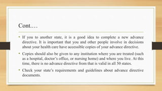 Cont.…
• If you to another state, it is a good idea to complete a new advance
directive. It is important that you and other people involve in decisions
about your health care have accessible copies of your advance directive.
• Copies should also be given to any institution where you are treated (such
as a hospital, doctor’s office, or nursing home) and where you live. At this
time, there is no advance directive from that is valid in all 50 states.
• Check your state’s requirements and guidelines about advance directive
documents.
 