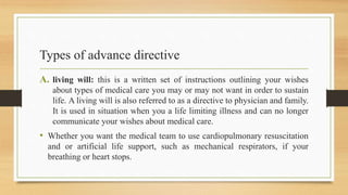 Types of advance directive
A. living will: this is a written set of instructions outlining your wishes
about types of medical care you may or may not want in order to sustain
life. A living will is also referred to as a directive to physician and family.
It is used in situation when you a life limiting illness and can no longer
communicate your wishes about medical care.
• Whether you want the medical team to use cardiopulmonary resuscitation
and or artificial life support, such as mechanical respirators, if your
breathing or heart stops.
 
