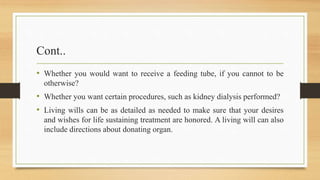 Cont..
• Whether you would want to receive a feeding tube, if you cannot to be
otherwise?
• Whether you want certain procedures, such as kidney dialysis performed?
• Living wills can be as detailed as needed to make sure that your desires
and wishes for life sustaining treatment are honored. A living will can also
include directions about donating organ.
 