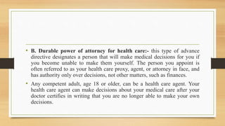 • B. Durable power of attorney for health care:- this type of advance
directive designates a person that will make medical decisions for you if
you become unable to make them yourself. The person you appoint is
often referred to as your health care proxy, agent, or attorney in face, and
has authority only over decisions, not other matters, such as finances.
• Any competent adult, age 18 or older, can be a health care agent. Your
health care agent can make decisions about your medical care after your
doctor certifies in writing that you are no longer able to make your own
decisions.
 