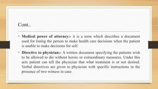 Cont..
• Medical power of attorney:- it is a term which describes a document
used for listing the person to make health care decisions when the patient
is unable to make decisions for self.
• Directive to physician:- A written document specifying the patients wish
to be allowed to die without heroic or extraordinary measures. Under this
acts patient can tell the physician that what treatment is or not desired.
Verbal directives are given to physician with specific instructions in the
presence of two witness in case.
 