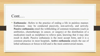 Cont.…
• Euthanasia:- Refers to the practice of ending a life in painless manner.
Euthanasia may be conducted passively, non-actively, and actively.
Passive euthanasia entail the withholding of common treatments (such as
antibiotics, chemotherapy in cancer, or surgery) or the distribution of a
medication (such as morphine) to relieve pain, knowing that it may also
result in death. Passive euthanasia is the most accept form, and it is a
common practice in most hospitals. Active euthanasia entails the use of
lethal substances or forces to kill and is the most controversial means.
 