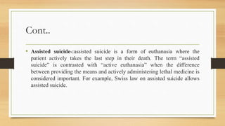 Cont..
• Assisted suicide-:assisted suicide is a form of euthanasia where the
patient actively takes the last step in their death. The term “assisted
suicide” is contrasted with “active euthanasia” when the difference
between providing the means and actively administering lethal medicine is
considered important. For example, Swiss law on assisted suicide allows
assisted suicide.
 