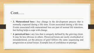 Cont.….
• 3. Maturational loss-: Any change in the development process that is
normally expected during a life time. Event associated during a life time.
Events associated with maturational loss are part of normal life transition,
but feeling helps a cope with change.
• 4. perceived loss-: any loss that is uniquely defined by the grieving client.
It may be less obvious to others. Perceived losses are easily overlooked or
misunderstood, yet the process of grief follows the same sequencing and
progression as actual losses. Example loss of confidence or prestige.
 