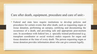 Care after death, equipment, procedure and care of unit:-
• Federal and state laws require institutions to develop policies and
procedures for certain events that after death, such as requesting organ or
tissue donation, performing an autopsy, certifying and documenting the
occurrence of a death, and providing safe and appropriate post-mortem
care. In accordance with federal law, a specially trained professional (e.g.
transplant coordinator or social worker) makes requests for organ and
tissue donation at the time of every death. The person requesting organ or
tissue donation provides information about who can give consent legally.
 