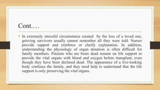 Cont.…
• In extremely stressful circumstance created by the loss of a loved one,
grieving survivors usually cannot remember all they were told. Nurses
provide support and reinforce or clarify explanation. In addition,
understanding the physiology of organ donation is often difficult for
family members. Patients who are brain dead remain on life support to
provide the vital organs with blood and oxygen before transplant, even
though they have been declared dead. The appearance of a live-looking
body confuses the family, and they need help to understand that the life
support is only preserving the vital organs.
 